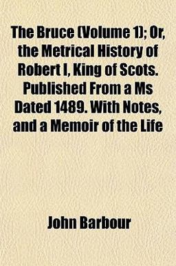 The Bruce; or, the Metrical History of Robert I, King of Scots Published from a Ms Dated 1489 with Notes, and a Memoir of the Life