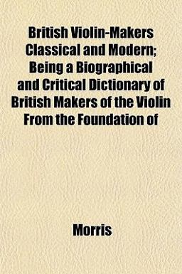 British Violin-Makers Classical and Modern; Being a Biographical and Critical Dictionary of British Makers of the Violin from the Foundation Of