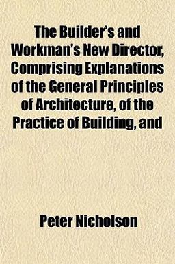 The Builder's and Workman's New Director, Comprising Explanations of the General Principles of Architecture, of the Practice of Building, And The Builder's and Workman's New Director, Comprising Explanations of the General Principles of Architecture, of the Practice of Building, And