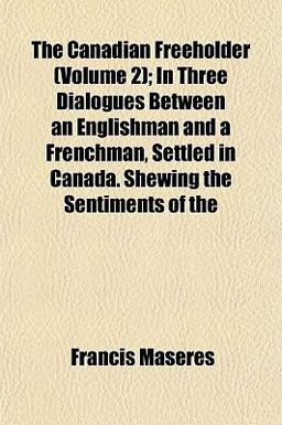 The Canadian Freeholder; in Three Dialogues Between an Englishman and a Frenchman, Settled in Canada Shewing the Sentiments Of