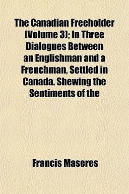 The Canadian Freeholder; in Three Dialogues Between an Englishman and a Frenchman, Settled in Canada Shewing the Sentiments Of