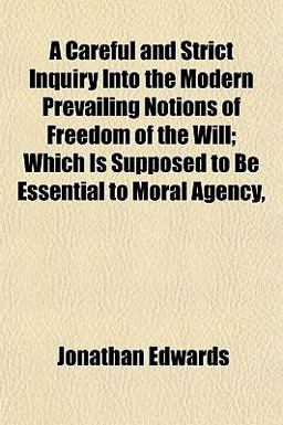 A Careful and Strict Inquiry into the Modern Prevailing Notions of Freedom of the Will; Which Is Supposed to Be Essential to Moral Agency