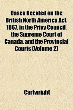 Cases Decided on the British North America Act, 1867, in the Privy Council, the Supreme Court of Canada, and the Provincial Courts