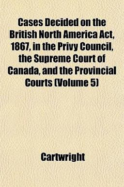Cases Decided on the British North America Act, 1867, in the Privy Council, the Supreme Court of Canada, and the Provincial Courts