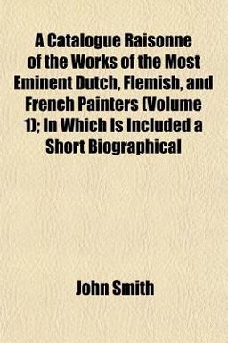 A Catalogue Raisonné of the Works of the Most Eminent Dutch, Flemish, and French Painters; in Which Is Included a Short Biographical