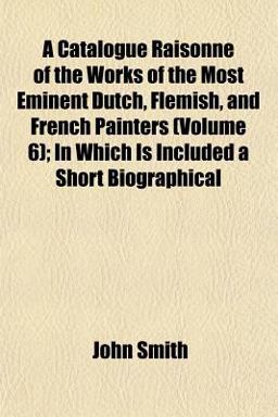 A Catalogue Raisonné of the Works of the Most Eminent Dutch, Flemish, and French Painters; in Which Is Included a Short Biographical