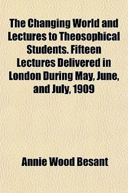 The Changing World and Lectures to Theosophical Students Fifteen Lectures Delivered in London During May, June, and July 1909