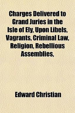 Charges Delivered to Grand Juries in the Isle of Ely, upon Libels, Vagrants, Criminal Law, Religion, Rebellious Assemblies