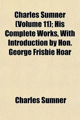 Charles Sumner; His Complete Works, with Introduction by Hon George Frisbie Hoar Charles Sumner; His Complete Works, with Introduction by Hon George Frisbie Hoar