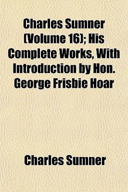 Charles Sumner; His Complete Works, with Introduction by Hon George Frisbie Hoar Charles Sumner; His Complete Works, with Introduction by Hon George Frisbie Hoar