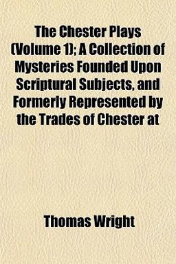 The Chester Plays; a Collection of Mysteries Founded upon Scriptural Subjects, and Formerly Represented by the Trades of Chester At