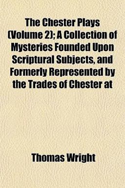 The Chester Plays; a Collection of Mysteries Founded upon Scriptural Subjects, and Formerly Represented by the Trades of Chester At