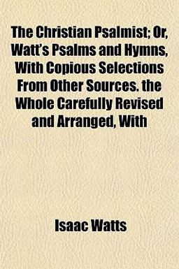 The Christian Psalmist; or, Watt's Psalms and Hymns, with Copious Selections from Other Sources the Whole Carefully Revised and Arranged, With