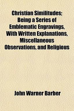 Christian Similitudes; Being a Series of Emblematic Engravings, with Written Explanations, Miscellaneous Observations, and Religious