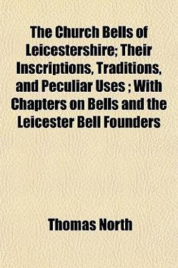 The Church Bells of Leicestershire; Their Inscriptions, Traditions, and Peculiar Uses; with Chapters on Bells and the Leicester Bell Founders
