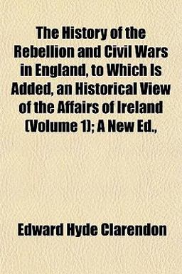 The History of the Rebellion and Civil Wars in England, to Which Is Added, an Historical View of the Affairs of Ireland; a New Ed