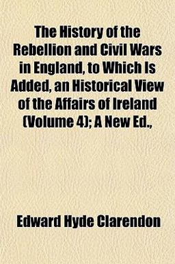 The History of the Rebellion and Civil Wars in England, to Which Is Added, an Historical View of the Affairs of Ireland; a New Ed