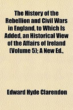 The History of the Rebellion and Civil Wars in England, to Which Is Added, an Historical View of the Affairs of Ireland; a New Ed