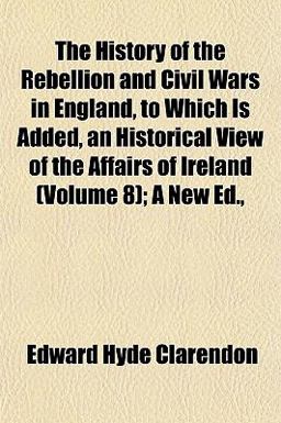 The History of the Rebellion and Civil Wars in England, to Which Is Added, an Historical View of the Affairs of Ireland; a New Ed