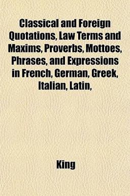 Classical and Foreign Quotations, Law Terms and Maxims, Proverbs, Mottoes, Phrases, and Expressions in French, German, Greek, Italian, Latin Classical and Foreign Quotations, Law Terms and Maxims, Proverbs, Mottoes, Phrases, and Expressions in French, German, Greek, Italian, Latin