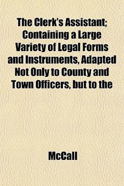 The Clerk's Assistant; Containing a Large Variety of Legal Forms and Instruments, Adapted Not Only to County and Town Officers, but To The Clerk's Assistant; Containing a Large Variety of Legal Forms and Instruments, Adapted Not Only to County and Town Officers, but To