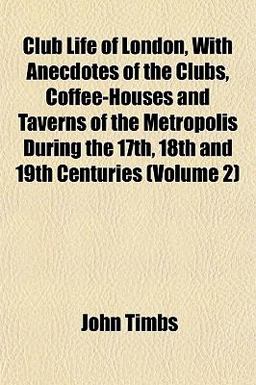 Club Life of London, with Anecdotes of the Clubs, Coffee-Houses and Taverns of the Metropolis During the 17th, 18th and 19th Centuries