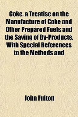Coke a Treatise on the Manufacture of Coke and Other Prepared Fuels and the Saving of by-Products, with Special References to the Methods And