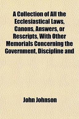 A Collection of All the Ecclesiastical Laws, Canons, Answers, or Rescripts, with Other Memorials Concerning the Government, Discipline And