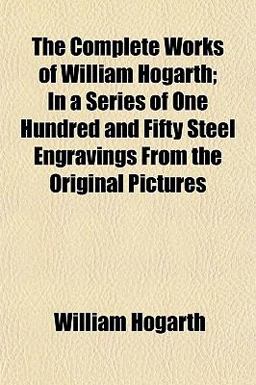 The Complete Works of William Hogarth; in a Series of One Hundred and Fifty Steel Engravings from the Original Pictures The Complete Works of William Hogarth; in a Series of One Hundred and Fifty Steel Engravings from the Original Pictures