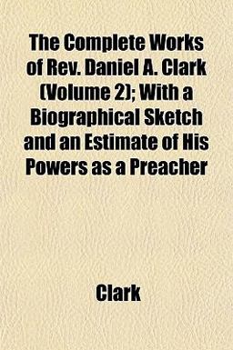 The Complete Works of Rev Daniel a Clark; with a Biographical Sketch and an Estimate of His Powers As a Preacher The Complete Works of Rev Daniel a Clark; with a Biographical Sketch and an Estimate of His Powers As a Preacher