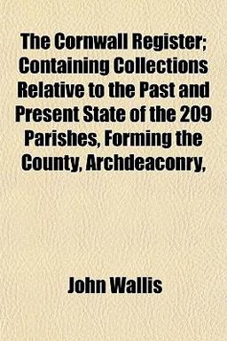 The Cornwall Register; Containing Collections Relative to the Past and Present State of the 209 Parishes, Forming the County, Archdeaconry