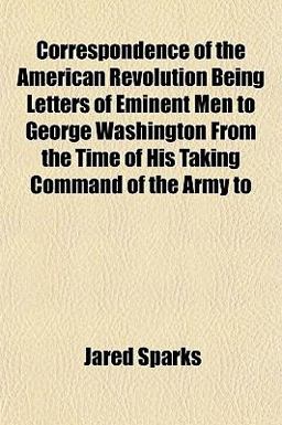 Correspondence of the American Revolution Being Letters of Eminent Men to George Washington from the Time of His Taking Command of the Army To