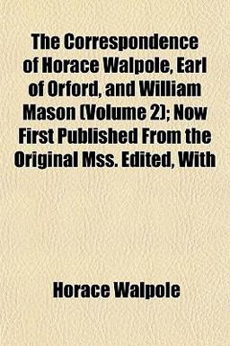 The Correspondence of Horace Walpole, Earl of Orford, and William Mason; Now First Published from the Original Mss Edited, With