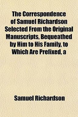 The Correspondence of Samuel Richardson Selected from the Original Manuscripts, Bequeathed by Him to His Family, to Which Are Prefixed