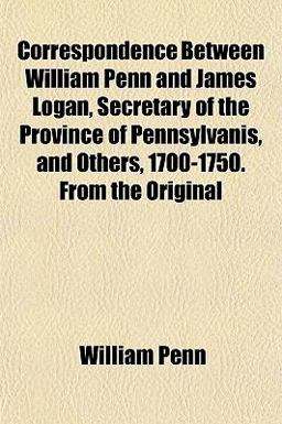 Correspondence Between William Penn and James Logan, Secretary of the Province of Pennsylvanis, and Others, 1700-1750 from the Original