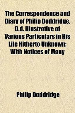 The Correspondence and Diary of Philip Doddridge, D D Illustrative of Various Particulars in His Life Hitherto Unknown; with Notices of Many