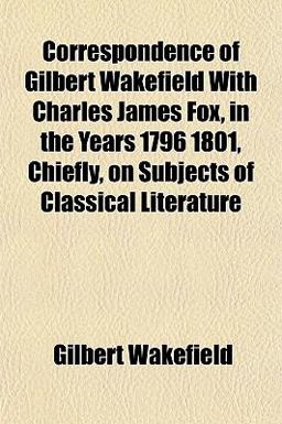 Correspondence of Gilbert Wakefield with Charles James Fox, in the Years 1796 1801, Chiefly, on Subjects of Classical Literature
