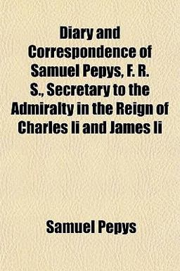 Diary and Correspondence of Samuel Pepys, F R S , Secretary to the Admiralty in the Reign of Charles II and James II