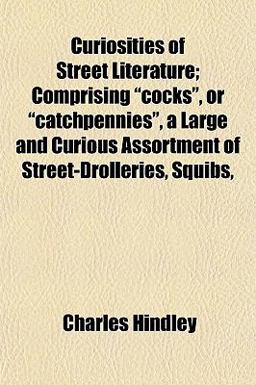 Curiosities of Street Literature; Comprising Cocks , or Catchpennies , a Large and Curious Assortment of Street-Drolleries, Squibs