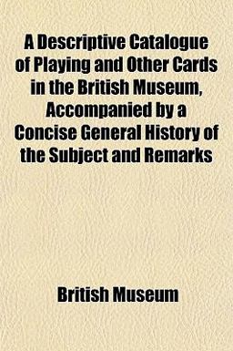 A Descriptive Catalogue of Playing and Other Cards in the British Museum, Accompanied by a Concise General History of the Subject and Remarks