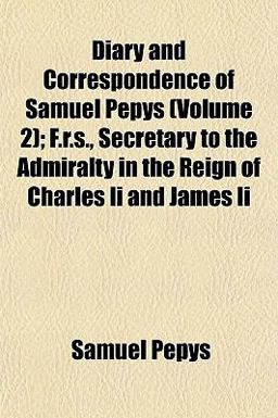 Diary and Correspondence of Samuel Pepys; F R S , Secretary to the Admiralty in the Reign of Charles II and James II