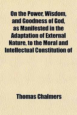 On the Power, Wisdom, and Goodness of God, As Manifested in the Adaptation of External Nature, to the Moral and Intellectual Constitution Of