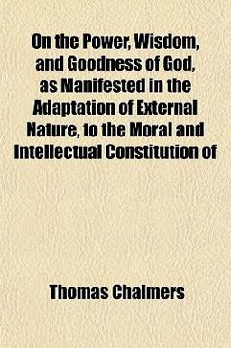 On the Power, Wisdom, and Goodness of God, As Manifested in the Adaptation of External Nature, to the Moral and Intellectual Constitution Of