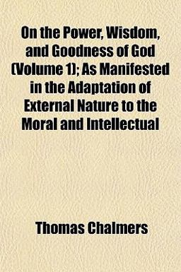 On the Power, Wisdom, and Goodness of God; As Manifested in the Adaptation of External Nature to the Moral and Intellectual