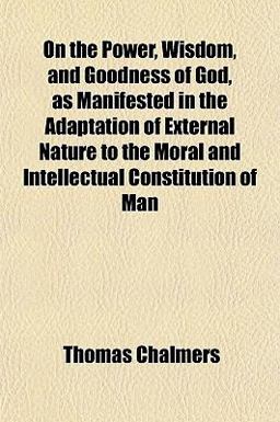 On the Power, Wisdom, and Goodness of God, As Manifested in the Adaptation of External Nature to the Moral and Intellectual Constitution of Man