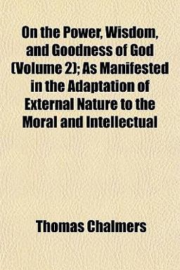 On the Power, Wisdom, and Goodness of God; As Manifested in the Adaptation of External Nature to the Moral and Intellectual
