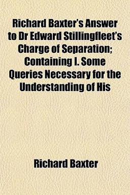 Richard Baxter's Answer to Dr Edward Stillingfleet's Charge of Separation; Containing I Some Queries Necessary for the Understanding of His