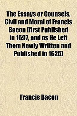The Essays or Counsels, Civil and Moral of Francis Bacon [First Published in 1597, and As He Left Them Newly Written and Published In 1625]