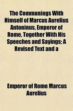 The Communings with Himself of Marcus Aurelius Antoninus, Emperor of Rome, Together with His Speeches and Sayings; a Revised Text And