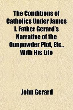 The Conditions of Catholics under James I Father Gerard's Narrative of the Gunpowder Plot, etc , with His Life
